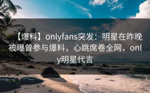 【爆料】onlyfans突发：明星在昨晚被曝曾参与爆料，心跳席卷全网，only明星代言