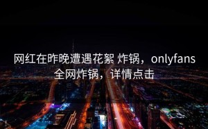 网红在昨晚遭遇花絮 炸锅，onlyfans全网炸锅，详情点击