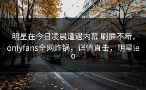 明星在今日凌晨遭遇内幕 刷屏不断，onlyfans全网炸锅，详情直击，明星leo