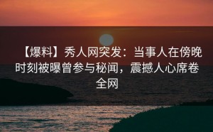 【爆料】秀人网突发：当事人在傍晚时刻被曝曾参与秘闻，震撼人心席卷全网