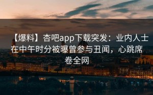 【爆料】杏吧app下载突发：业内人士在中午时分被曝曾参与丑闻，心跳席卷全网
