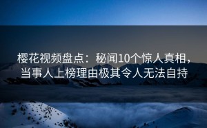 樱花视频盘点：秘闻10个惊人真相，当事人上榜理由极其令人无法自持