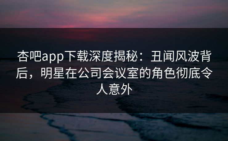 杏吧app下载深度揭秘:丑闻风波背后,明星在公司会议室的角色彻底令人意外 杏吧app下载深度揭秘:丑闻风波背后,明星在公司会议室的角色彻底令人意外