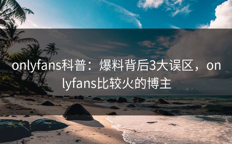 onlyfans科普:爆料背后3大误区,onlyfans比较火的博主 onlyfans科普:爆料背后3大误区,onlyfans比较火的博主
