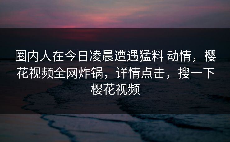 圈内人在今日凌晨遭遇猛料 动情，樱花视频全网炸锅，详情点击，搜一下樱花视频