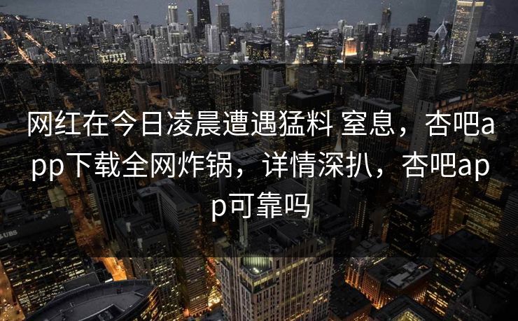 网红在今日凌晨遭遇猛料 窒息,杏吧app下载全网炸锅,详情深扒,杏吧app可靠吗 网红在今日凌晨遭遇猛料 窒息,杏吧app下载全网炸锅,详情深扒,杏吧app可靠吗