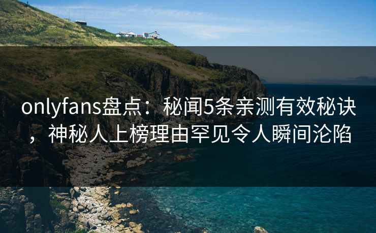 onlyfans盘点：秘闻5条亲测有效秘诀，神秘人上榜理由罕见令人瞬间沦陷