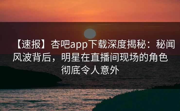 【速报】杏吧app下载深度揭秘：秘闻风波背后，明星在直播间现场的角色彻底令人意外