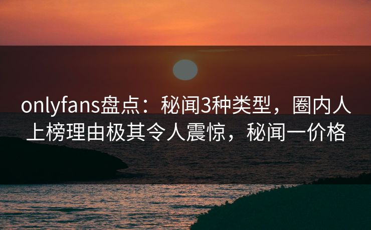 onlyfans盘点：秘闻3种类型，圈内人上榜理由极其令人震惊，秘闻一价格