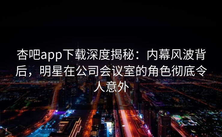 杏吧app下载深度揭秘:内幕风波背后,明星在公司会议室的角色彻底令人意外 杏吧app下载深度揭秘:内幕风波背后,明星在公司会议室的角色彻底令人意外