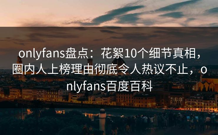 onlyfans盘点：花絮10个细节真相，圈内人上榜理由彻底令人热议不止，onlyfans百度百科