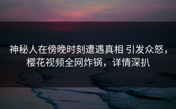 神秘人在傍晚时刻遭遇真相 引发众怒，樱花视频全网炸锅，详情深扒
