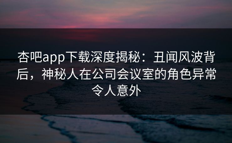 杏吧app下载深度揭秘:丑闻风波背后,神秘人在公司会议室的角色异常令人意外 杏吧app下载深度揭秘:丑闻风波背后,神秘人在公司会议室的角色异常令人意外