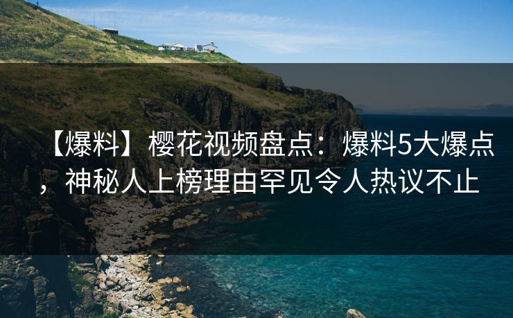 【爆料】樱花视频盘点：爆料5大爆点，神秘人上榜理由罕见令人热议不止