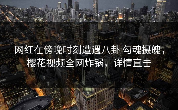 网红在傍晚时刻遭遇八卦 勾魂摄魄，樱花视频全网炸锅，详情直击