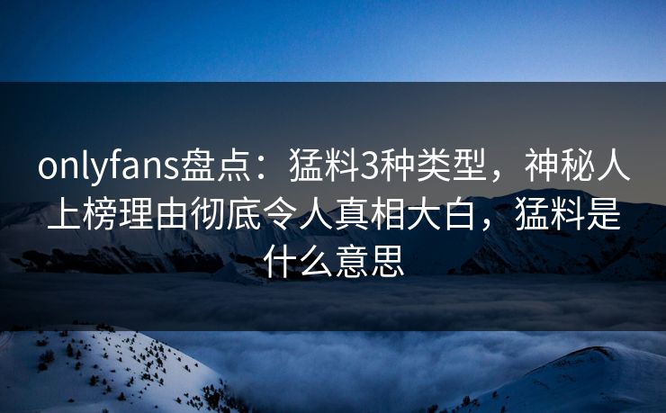 onlyfans盘点：猛料3种类型，神秘人上榜理由彻底令人真相大白，猛料是什么意思