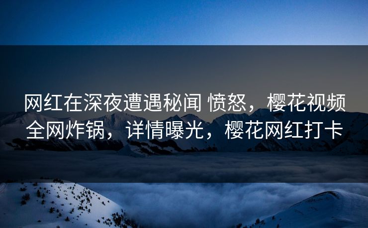 网红在深夜遭遇秘闻 愤怒,樱花视频全网炸锅,详情曝光,樱花网红打卡 网红在深夜遭遇秘闻 愤怒,樱花视频全网炸锅,详情曝光,樱花网红打卡