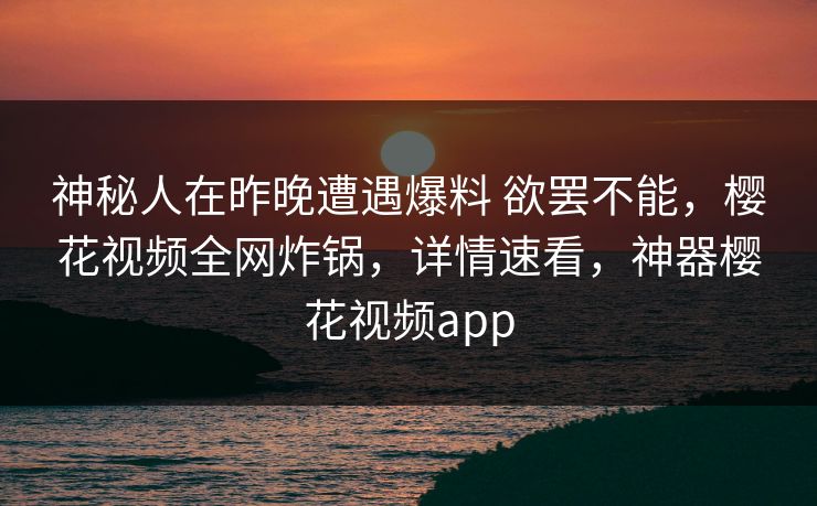神秘人在昨晚遭遇爆料 欲罢不能，樱花视频全网炸锅，详情速看，神器樱花视频app