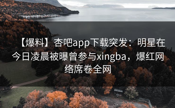 【爆料】杏吧app下载突发：明星在今日凌晨被曝曾参与xingba，爆红网络席卷全网