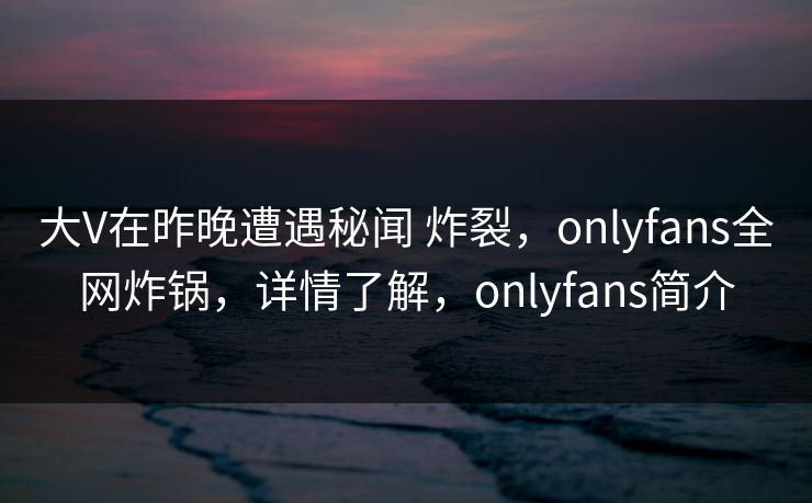 大V在昨晚遭遇秘闻 炸裂，onlyfans全网炸锅，详情了解，onlyfans简介