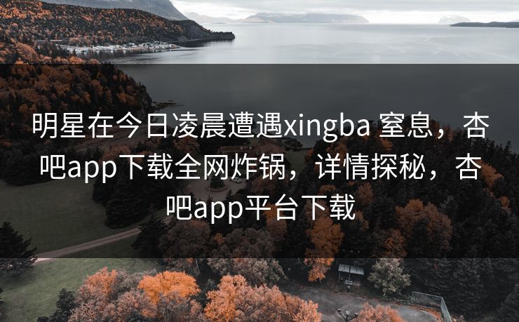明星在今日凌晨遭遇xingba 窒息，杏吧app下载全网炸锅，详情探秘，杏吧app平台下载
