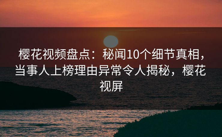 樱花视频盘点：秘闻10个细节真相，当事人上榜理由异常令人揭秘，樱花 视屏