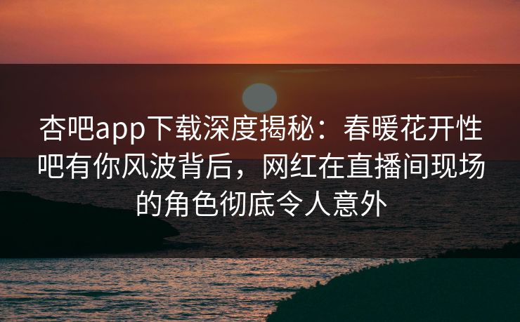 杏吧app下载深度揭秘：春暖花开性吧有你风波背后，网红在直播间现场的角色彻底令人意外