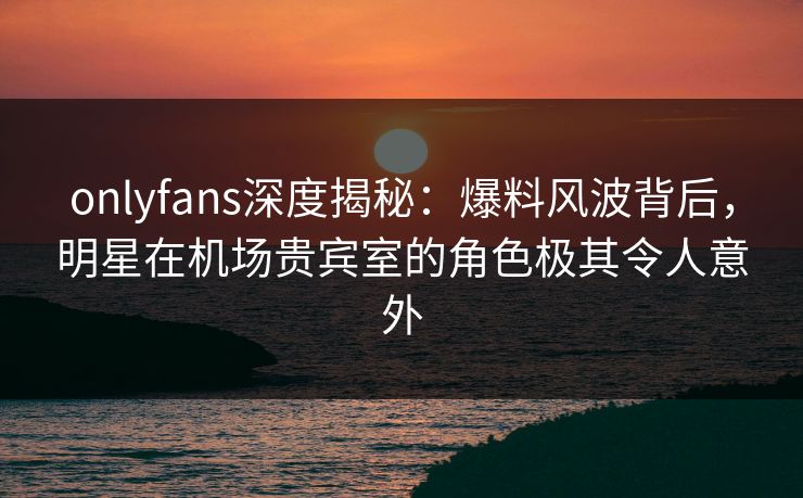onlyfans深度揭秘:爆料风波背后,明星在机场贵宾室的角色极其令人意外 onlyfans深度揭秘:爆料风波背后,明星在机场贵宾室的角色极其令人意外