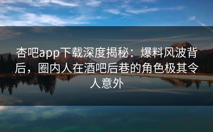 杏吧app下载深度揭秘：爆料风波背后，圈内人在酒吧后巷的角色极其令人意外