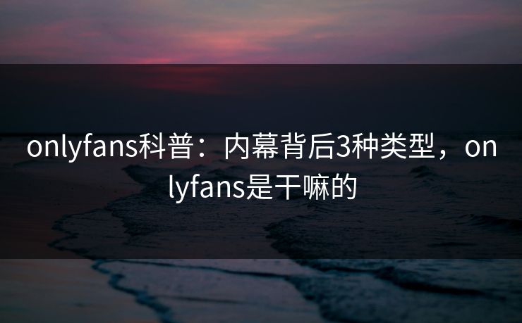 onlyfans科普：内幕背后3种类型，onlyfans是干嘛的