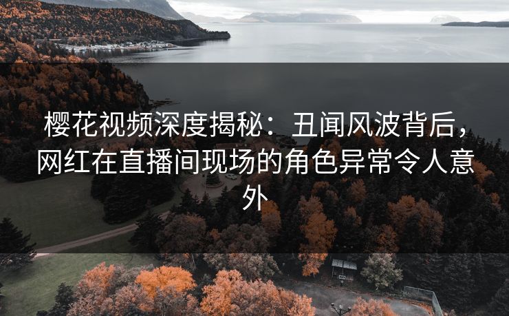 樱花视频深度揭秘：丑闻风波背后，网红在直播间现场的角色异常令人意外