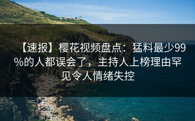 【速报】樱花视频盘点：猛料最少99%的人都误会了，主持人上榜理由罕见令人情绪失控