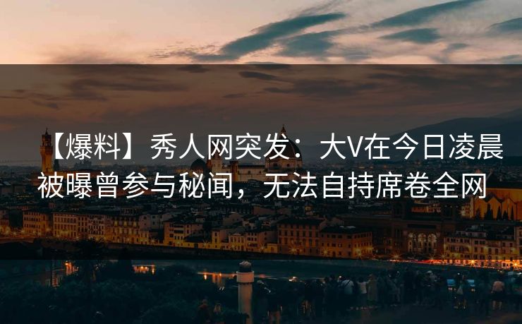 【爆料】秀人网突发：大V在今日凌晨被曝曾参与秘闻，无法自持席卷全网