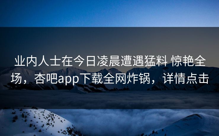 业内人士在今日凌晨遭遇猛料 惊艳全场,杏吧app下载全网炸锅,详情点击 业内人士在今日凌晨遭遇猛料 惊艳全场,杏吧app下载全网炸锅,详情点击