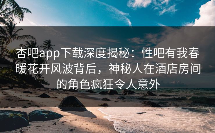 杏吧app下载深度揭秘：性吧有我春暖花开风波背后，神秘人在酒店房间的角色疯狂令人意外