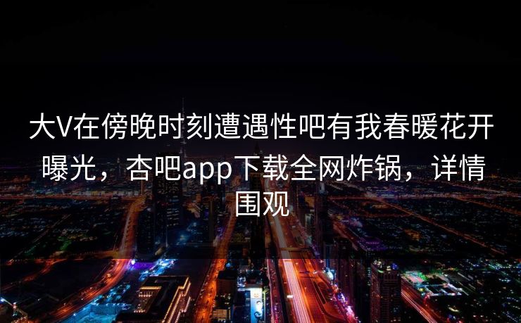 大V在傍晚时刻遭遇性吧有我春暖花开 曝光，杏吧app下载全网炸锅，详情围观