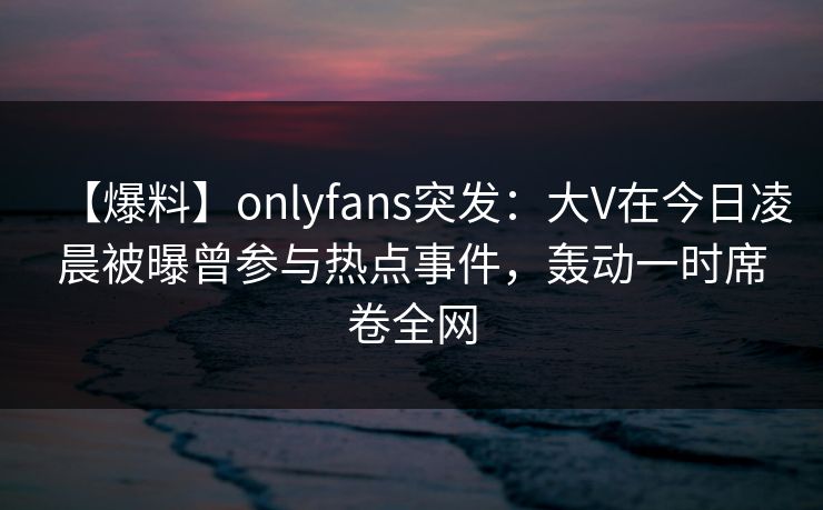 【爆料】onlyfans突发:大V在今日凌晨被曝曾参与热点事件,轰动一时席卷全网 【爆料】onlyfans突发:大V在今日凌晨被曝曾参与热点事件,轰动一时席卷全网