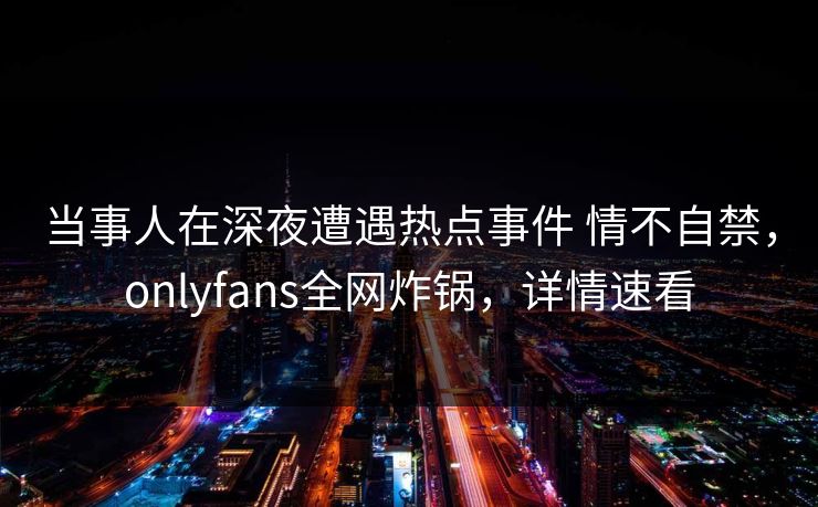 当事人在深夜遭遇热点事件 情不自禁，onlyfans全网炸锅，详情速看