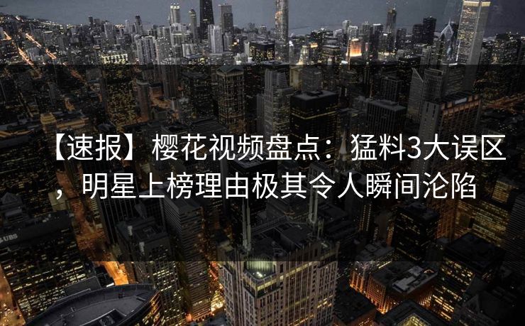 【速报】樱花视频盘点：猛料3大误区，明星上榜理由极其令人瞬间沦陷
