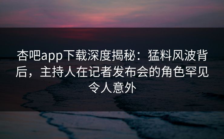 杏吧app下载深度揭秘：猛料风波背后，主持人在记者发布会的角色罕见令人意外