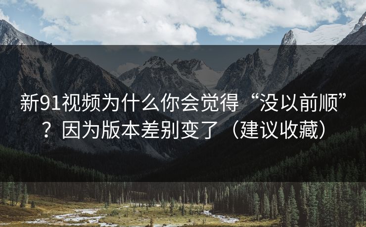 新91视频为什么你会觉得“没以前顺”?因为版本差别变了(建议收藏) 新91视频为什么你会觉得“没以前顺”?因为版本差别变了(建议收藏)
