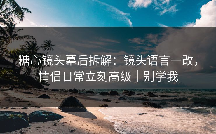 糖心镜头幕后拆解:镜头语言一改,情侣日常立刻高级|别学我 糖心镜头幕后拆解:镜头语言一改,情侣日常立刻高级|别学我