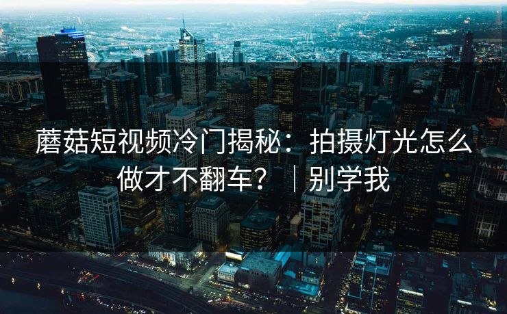 蘑菇短视频冷门揭秘:拍摄灯光怎么做才不翻车?|别学我 蘑菇短视频冷门揭秘:拍摄灯光怎么做才不翻车?|别学我