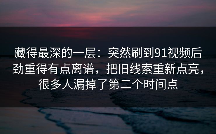 藏得最深的一层:突然刷到91视频后劲重得有点离谱,把旧线索重新点亮,很多人漏掉了第二个时间点 藏得最深的一层:突然刷到91视频后劲重得有点离谱,把旧线索重新点亮,很多人漏掉了第二个时间点