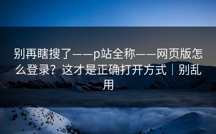 别再瞎搜了——p站全称——网页版怎么登录?这才是正确打开方式|别乱用 别再瞎搜了——p站全称——网页版怎么登录?这才是正确打开方式|别乱用