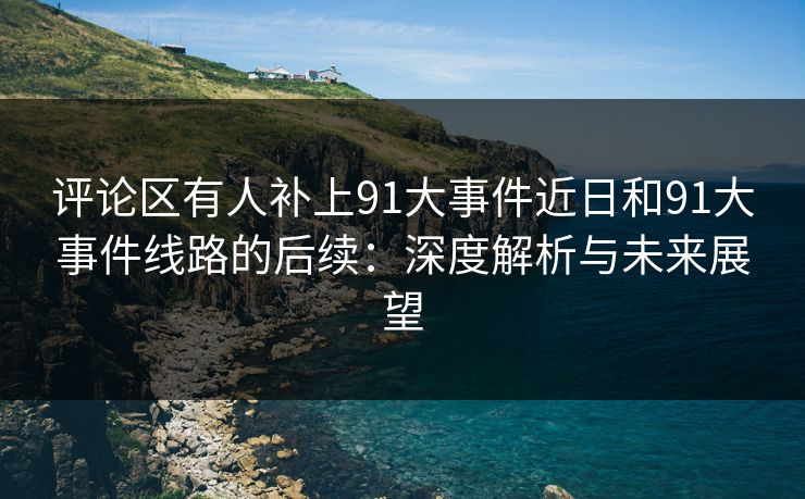评论区有人补上91大事件近日和91大事件线路的后续：深度解析与未来展望
