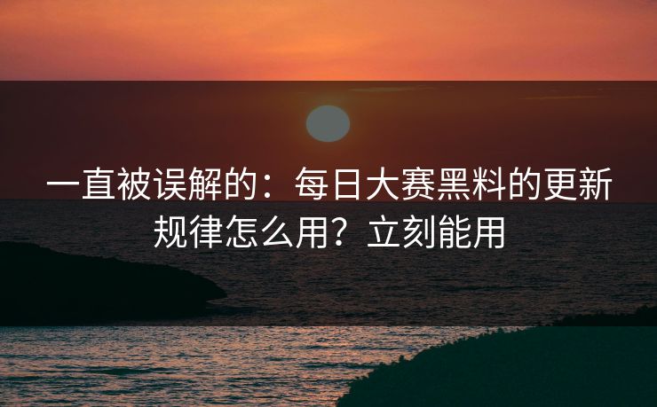 一直被误解的：每日大赛黑料的更新规律怎么用？立刻能用