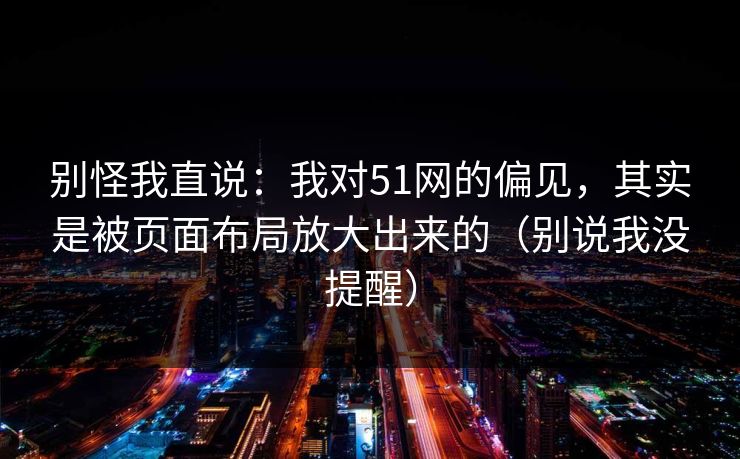 别怪我直说:我对51网的偏见,其实是被页面布局放大出来的(别说我没提醒) 别怪我直说:我对51网的偏见,其实是被页面布局放大出来的(别说我没提醒)
