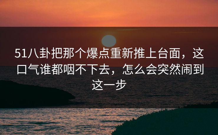 51八卦把那个爆点重新推上台面,这口气谁都咽不下去,怎么会突然闹到这一步 51八卦把那个爆点重新推上台面,这口气谁都咽不下去,怎么会突然闹到这一步
