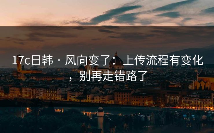17c日韩 · 风向变了:上传流程有变化,别再走错路了 17c日韩 · 风向变了:上传流程有变化,别再走错路了